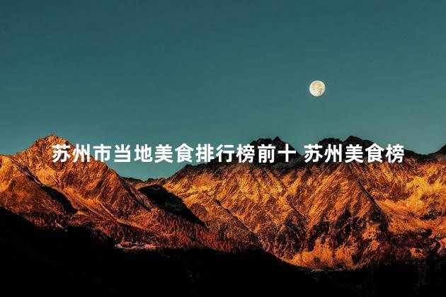 苏州市当地美食排行榜前十 苏州美食榜单前十，让你品尝正宗风味